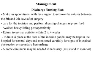 Management
Discharge Nursing Plan
- Make an appointment with the surgeon to remove the sutures between
the 5th and 7th days after surgery
- care for the incision and perform dressing changes as prescribed
- Avoided heavy lifting postoperatively
- Return to normal activity within 2 to 4 weeks
- If drain is place at the area of the incision patient may be kept in the
hospital for several days and monitored carefully for signs of intestinal
obstruction or secondary hemorrhage
- A home care nurse may be needed if necessary (assist and to monitor)
10
 