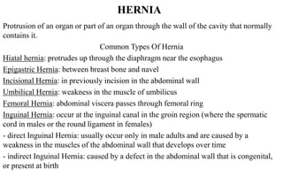 HERNIA
Protrusion of an organ or part of an organ through the wall of the cavity that normally
contains it.
Common Types Of Hernia
esophagus: protrudes up through the diaphragm near theHiatal hernia
and navelbone: between breastHerniaEpigastric
incision in the abdominal wall: in previouslyHerniaIncisional
of umbilicusin the muscle: weaknessHerniaUmbilical
: abdominal viscera passes through femoral ringHerniaFemoral
spermatictheregion (where: occur at the inguinal canal in the groinInguinal Hernia
cord in males or the round ligament in females)
- direct Inguinal Hernia: usually occur only in male adults and are caused by a
weakness in the muscles of the abdominal wall that develops over time
- indirect Inguinal Hernia: caused by a defect in the abdominal wall that is congenital,
or present at birth11
 