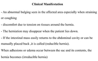Clinical Manifestation
- An abnormal bulging seen in the affected area especially when straining
or coughing
- discomfort due to tension on tissues around the hernia.
- The herniation may disappear when the patient lies down.
- If the intestinal mass easily returns to the abdominal cavity or can be
manually placed back ,it is called (reducible hernia).
When adhesions or edema occur between the sac and its contents, the
hernia becomes (irreducible hernia)14
 