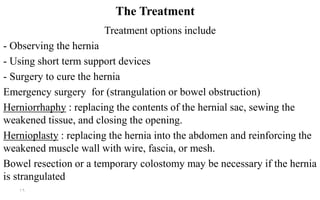 The Treatment
Treatment options include
- Observing the hernia
- Using short term support devices
- Surgery to cure the hernia
Emergency surgery for (strangulation or bowel obstruction)
sac, sewing thehernialcontents of the: replacing theHerniorrhaphy
weakened tissue, and closing the opening.
the abdomen and reinforcing thehernia intothe: replacingHernioplasty
weakened muscle wall with wire, fascia, or mesh.
Bowel resection or a temporary colostomy may be necessary if the hernia
is strangulated
16
 