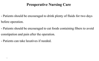 Preoperative Nursing Care
- Patients should be encouraged to drink plenty of fluids for two days
before operation.
- Patients should be encouraged to eat foods containing fibers to avoid
constipation and pain after the operation.
- Patients can take laxatives if needed.
17
 