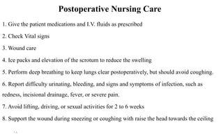 Postoperative Nursing Care
1. Give the patient medications and I.V. fluids as prescribed
2. Check Vital signs
3. Wound care
4. Ice packs and elevation of the scrotum to reduce the swelling
5. Perform deep breathing to keep lungs clear postoperatively, but should avoid coughing.
6. Report difficulty urinating, bleeding, and signs and symptoms of infection, such as
redness, incisional drainage, fever, or severe pain.
7. Avoid lifting, driving, or sexual activities for 2 to 6 weeks
8. Support the wound during sneezing or coughing with raise the head towards the ceiling
18
 