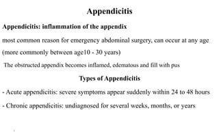 Appendicitis
Appendicitis: inflammation of the appendix
most common reason for emergency abdominal surgery, can occur at any age
(more commonly between age10 - 30 years)
The obstructed appendix becomes inflamed, edematous and fill with pus
Types of Appendicitis
- Acute appendicitis: severe symptoms appear suddenly within 24 to 48 hours
- Chronic appendicitis: undiagnosed for several weeks, months, or years
4
 