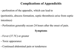 Complications of Appendicitis
- perforation of the appendix, which can lead to
(peritonitis, abscess formation, septic thrombosis arise from septic
intestines)
- Perforation generally occurs 24 hours after the onset of pain.
Symptoms
- Fever (37.7C) or greater
- Toxic appearance
- Continued abdominal pain or tenderness
6
 