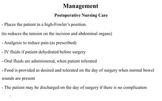 Management
Postoperative Nursing Care
- Places the patient in a high-Fowler’s position.
(to reduces the tension on the incision and abdominal organs)
- Analgesic to reduce pain (as prescribed)
- IV fluids if patient dehydrated before surgery
- Oral fluids are administered, when patient tolerated
- Food is provided as desired and tolerated on the day of surgery when normal bowel
sounds are present
- The patient may be discharged on the day of surgery if there is no complication
9
 