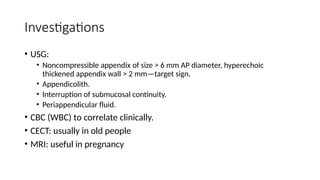 Investigations
• USG:
• Noncompressible appendix of size > 6 mm AP diameter, hyperechoic
thickened appendix wall > 2 mm—target sign.
• Appendicolith.
• Interruption of submucosal continuity.
• Periappendicular fluid.
• CBC (WBC) to correlate clinically.
• CECT: usually in old people
• MRI: useful in pregnancy
 