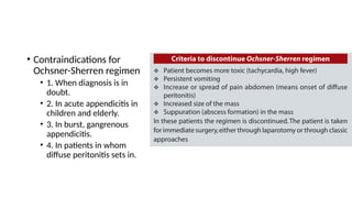• Contraindications for
Ochsner-Sherren regimen
• 1. When diagnosis is in
doubt.
• 2. In acute appendicitis in
children and elderly.
• 3. In burst, gangrenous
appendicitis.
• 4. In patients in whom
diffuse peritonitis sets in.
 
