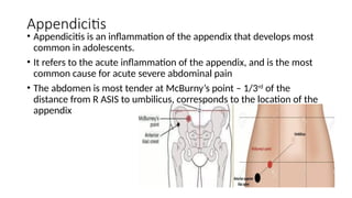 Appendicitis
• Appendicitis is an inflammation of the appendix that develops most
common in adolescents.
• It refers to the acute inflammation of the appendix, and is the most
common cause for acute severe abdominal pain
• The abdomen is most tender at McBurny’s point – 1/3rd
of the
distance from R ASIS to umbilicus, corresponds to the location of the
appendix
 