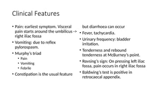 Clinical Features
• Pain: earliest symptom. Visceral
pain starts around the umbilicus ->
right iliac fossa
• Vomiting: due to reflex
pylorospasm.
• Murphy’s triad
• Pain
• Vomiting
• Febrile
• Constipation is the usual feature
but diarrhoea can occur
• Fever, tachycardia.
• Urinary frequency: bladder
irritation.
• Tenderness and rebound
tenderness at McBurney’s point.
• Rovsing’s sign: On pressing left iliac
fossa, pain occurs in right iliac fossa
• Baldwing’s test is positive in
retrocaecal appendix.
 