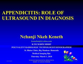 APPENDICITIS: ROLE OF
ULTRASOUND IN DIAGNOSIS
Nchanji Nkeh Keneth
kennchanji@yahoo.com
B.TECH/HPD MDIRT
POLYVALENT RADIOLOGIC TECHNOLOGIST/SONOGRAPHER
St. Blaise Clinic, Big Mankon- Bamenda
Medical Imaging Dpt.
Thursday March 1, 2018
10/2/2018
NCHANJI NKEH KENETH, HPD/B.TECH-
MDIRT. ST LOUIS UNIHEBS
1
 