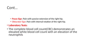 Cont…
• Psoas Sign: Pain with passive extension of the right hip.
• Obturator Sign: Pain with internal rotation of the right hip.
• Laboratory Tests:
• The complete blood cell count(CBC) demonstrates an
elevated white blood cell count with an elevation of the
neutrophils
 