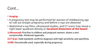 Cont…
• Imaging:
• A pregnancy test may be performed for women of childbearing age
to rule out ectopic pregnancy and before x-rays are obtained
• Abdominal x-ray films, ultrasound studies, and CT scans may reveal a
right lower quadrant density or localized distention of the bowel
1.Ultrasound: First-line in children and pregnant women; shows a non-
compressible, thickened appendix.
2.CT Scan: Gold standard; confirms diagnosis with high sensitivity and specificity.
3.MRI: Occasionally used, especially during pregnancy.
 