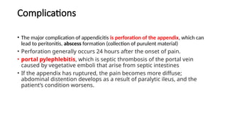 Complications
• The major complication of appendicitis is perforation of the appendix, which can
lead to peritonitis, abscess formation (collection of purulent material)
• Perforation generally occurs 24 hours after the onset of pain.
• portal pylephlebitis, which is septic thrombosis of the portal vein
caused by vegetative emboli that arise from septic intestines
• If the appendix has ruptured, the pain becomes more diffuse;
abdominal distention develops as a result of paralytic ileus, and the
patient’s condition worsens.
 