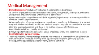Medical Management
• Immediate surgery is typically indicated if appendicitis is diagnosed.
• To correct or prevent fluid and electrolyte imbalance, dehydration, and sepsis, antibiotics
and IV fluids are administered until surgery is performed.
• Appendectomy (ie, surgical removal of the appendix) is performed as soon as possible to
decrease the risk of perforation.
• When perforation of the appendix occurs, an abscess may form. If this occurs, the patient
may be initially treated with antibiotics, and the surgeon may place a drain in the abscess.
• After the abscess is drained and there is no further evidence of infection, an
appendectomy is then typically performed
• It may be performed using general or spinal anesthesia with a low abdominal incision
(laparotomy) or by laparoscopy.
• Both laparotomy and laparoscopy are safe and effective in the treatment of appendicitis
with perforation. However, recovery after laparoscopic surgery is generally quicker.
Consequently, laparoscopic appendectomy is more common
 
