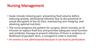 Nursing Management
• Goals include relieving pain, preventing fluid volume deficit,
reducing anxiety, eliminating infection due to the potential or
actual disruption of the GI tract, maintaining skin integrity, and
attaining optimal nutrition
• The nurse prepares the patient for surgery, which includes an IV
infusion to replace fluid loss and promote adequate renal function
and antibiotic therapy to prevent infection. If there is evidence or
likelihood of paralytic ileus, a nasogastric tube is inserted.
• An enema is not administered because it can lead to perforation
 