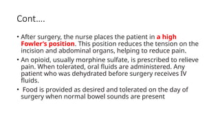 Cont….
• After surgery, the nurse places the patient in a high
Fowler’s position. This position reduces the tension on the
incision and abdominal organs, helping to reduce pain.
• An opioid, usually morphine sulfate, is prescribed to relieve
pain. When tolerated, oral fluids are administered. Any
patient who was dehydrated before surgery receives IV
fluids.
• Food is provided as desired and tolerated on the day of
surgery when normal bowel sounds are present
 