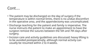 Cont….
• The patient may be discharged on the day of surgery if the
temperature is within normal limits, there is no undue discomfort
in the operative area, and the appendectomy was uncomplicated.
• Discharge teaching for the patient and family is imperative. The
nurse instructs the patient to make an appointment to have the
surgeon remove the sutures between the 5th and 7th days after
surgery.
• Incision care and activity guidelines are discussed; heavy lifting is
to be avoided postoperatively, although normal activity can
usually be resumed within 2 to 4 weeks.
 