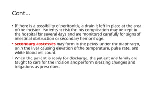 Cont…
• If there is a possibility of peritonitis, a drain is left in place at the area
of the incision. Patients at risk for this complication may be kept in
the hospital for several days and are monitored carefully for signs of
intestinal obstruction or secondary hemorrhage.
• Secondary abscesses may form in the pelvis, under the diaphragm,
or in the liver, causing elevation of the temperature, pulse rate, and
white blood cell count.
• When the patient is ready for discharge, the patient and family are
taught to care for the incision and perform dressing changes and
irrigations as prescribed.
 