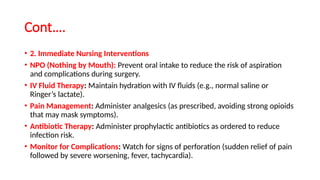 Cont….
• 2. Immediate Nursing Interventions
• NPO (Nothing by Mouth): Prevent oral intake to reduce the risk of aspiration
and complications during surgery.
• IV Fluid Therapy: Maintain hydration with IV fluids (e.g., normal saline or
Ringer’s lactate).
• Pain Management: Administer analgesics (as prescribed, avoiding strong opioids
that may mask symptoms).
• Antibiotic Therapy: Administer prophylactic antibiotics as ordered to reduce
infection risk.
• Monitor for Complications: Watch for signs of perforation (sudden relief of pain
followed by severe worsening, fever, tachycardia).
 