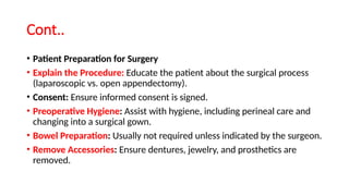 Cont..
• Patient Preparation for Surgery
• Explain the Procedure: Educate the patient about the surgical process
(laparoscopic vs. open appendectomy).
• Consent: Ensure informed consent is signed.
• Preoperative Hygiene: Assist with hygiene, including perineal care and
changing into a surgical gown.
• Bowel Preparation: Usually not required unless indicated by the surgeon.
• Remove Accessories: Ensure dentures, jewelry, and prosthetics are
removed.
 