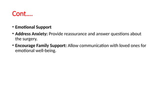 Cont….
• Emotional Support
• Address Anxiety: Provide reassurance and answer questions about
the surgery.
• Encourage Family Support: Allow communication with loved ones for
emotional well-being.
 