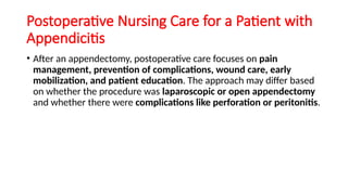 Postoperative Nursing Care for a Patient with
Appendicitis
• After an appendectomy, postoperative care focuses on pain
management, prevention of complications, wound care, early
mobilization, and patient education. The approach may differ based
on whether the procedure was laparoscopic or open appendectomy
and whether there were complications like perforation or peritonitis.
 