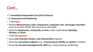 Cont…
• 1. Immediate Postoperative Care (First 24 Hours)
• A. Assessment and Monitoring
• ✅ Vital Signs:
• Monitor blood pressure, pulse, temperature, respiratory rate, and oxygen saturation
every 15 minutes initially, then every hour until stable.
• Watch for hypotension, tachycardia, or fever, which could indicate bleeding,
infection, or shock.
• ✅ Pain Management:
• Assess pain intensity, location, and characteristics regularly.
• Administer prescribed analgesics (e.g., IV paracetamol, NSAIDs, or opioids if needed).
• Encourage non-pharmacological pain relief (e.g., deep breathing, positioning).
 