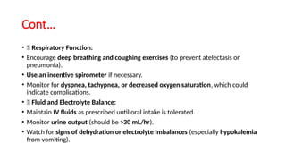 Cont…
• ✅ Respiratory Function:
• Encourage deep breathing and coughing exercises (to prevent atelectasis or
pneumonia).
• Use an incentive spirometer if necessary.
• Monitor for dyspnea, tachypnea, or decreased oxygen saturation, which could
indicate complications.
• ✅ Fluid and Electrolyte Balance:
• Maintain IV fluids as prescribed until oral intake is tolerated.
• Monitor urine output (should be >30 mL/hr).
• Watch for signs of dehydration or electrolyte imbalances (especially hypokalemia
from vomiting).
 