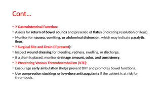 Cont…
• ✅ Gastrointestinal Function:
• Assess for return of bowel sounds and presence of flatus (indicating resolution of ileus).
• Monitor for nausea, vomiting, or abdominal distension, which may indicate paralytic
ileus.
• ✅ Surgical Site and Drain (if present):
• Inspect wound dressing for bleeding, redness, swelling, or discharge.
• If a drain is placed, monitor drainage amount, color, and consistency.
• ✅ Preventing Venous Thromboembolism (VTE):
• Encourage early ambulation (helps prevent DVT and promotes bowel function).
• Use compression stockings or low-dose anticoagulants if the patient is at risk for
thrombosis.
 