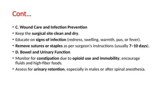 Cont…
• C. Wound Care and Infection Prevention
• Keep the surgical site clean and dry.
• Educate on signs of infection (redness, swelling, warmth, pus, or fever).
• Remove sutures or staples as per surgeon's instructions (usually 7–10 days).
• D. Bowel and Urinary Function
• Monitor for constipation due to opioid use and immobility; encourage
fluids and high-fiber foods.
• Assess for urinary retention, especially in males or after spinal anesthesia.
 