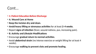 Cont…
• 4. Patient Education Before Discharge
• A. Wound Care at Home
• Keep the incision dry and clean.
• Avoid heavy lifting or strenuous activities for at least 2–4 weeks.
• Report signs of infection (fever, wound redness, pus, increasing pain).
• B. Activity and Lifestyle Modifications
• Encourage gradual return to normal activities.
• Avoid abdominal strain (no intense exercise or weight lifting for at least 4
weeks).
• Encourage walking to prevent clots and promote healing.
 