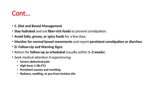 Cont…
• C. Diet and Bowel Management
• Stay hydrated and eat fiber-rich foods to prevent constipation.
• Avoid fatty, greasy, or spicy foods for a few days.
• Monitor for normal bowel movements and report persistent constipation or diarrhea.
• D. Follow-Up and Warning Signs
• Return for follow-up as scheduled (usually within 1–2 weeks).
• Seek medical attention if experiencing:
• Severe abdominal pain
• High fever (>38.5°C)
• Persistent nausea and vomiting
• Redness, swelling, or pus from incision site
 