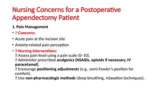 Nursing Concerns for a Postoperative
Appendectomy Patient
1. Pain Management
• 🔹 Concerns:
• Acute pain at the incision site
• Anxiety-related pain perception
• 🔹 Nursing Interventions:
✅ Assess pain level using a pain scale (0–10).
✅ Administer prescribed analgesics (NSAIDs, opioids if necessary, IV
paracetamol).
✅ Encourage positioning adjustments (e.g., semi-Fowler’s position for
comfort).
✅ Use non-pharmacologic methods (deep breathing, relaxation techniques).
 