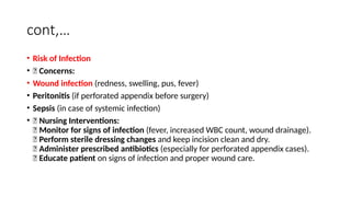 cont,…
• Risk of Infection
• 🔹 Concerns:
• Wound infection (redness, swelling, pus, fever)
• Peritonitis (if perforated appendix before surgery)
• Sepsis (in case of systemic infection)
• 🔹 Nursing Interventions:
✅ Monitor for signs of infection (fever, increased WBC count, wound drainage).
✅ Perform sterile dressing changes and keep incision clean and dry.
✅ Administer prescribed antibiotics (especially for perforated appendix cases).
✅ Educate patient on signs of infection and proper wound care.
 