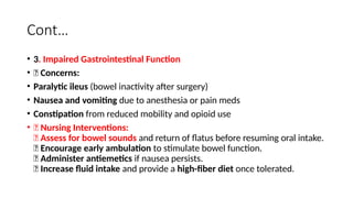 Cont…
• 3. Impaired Gastrointestinal Function
• 🔹 Concerns:
• Paralytic ileus (bowel inactivity after surgery)
• Nausea and vomiting due to anesthesia or pain meds
• Constipation from reduced mobility and opioid use
• 🔹 Nursing Interventions:
✅ Assess for bowel sounds and return of flatus before resuming oral intake.
✅ Encourage early ambulation to stimulate bowel function.
✅ Administer antiemetics if nausea persists.
✅ Increase fluid intake and provide a high-fiber diet once tolerated.
 