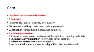 Cont….
• Impaired Gastrointestinal Function
• 🔹 Concerns:
• Paralytic ileus (bowel inactivity after surgery)
• Nausea and vomiting due to anesthesia or pain meds
• Constipation from reduced mobility and opioid use
• 🔹 Nursing Interventions:
✅ Assess for bowel sounds and return of flatus before resuming oral intake.
✅ Encourage early ambulation to stimulate bowel function.
✅ Administer antiemetics if nausea persists.
✅ Increase fluid intake and provide a high-fiber diet once tolerated.
 