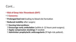 Cont…
• Risk of Deep Vein Thrombosis (DVT)
• 🔹 Concerns:
• Prolonged bed rest leading to blood clot formation
• Reduced mobility after surgery
• 🔹 Nursing Interventions:
✅ Encourage early ambulation (within 6–12 hours post-surgery).
✅ Apply compression stockings if needed.
✅ Administer prophylactic anticoagulants (if high-risk patient).
 