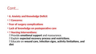 Cont…
• 6. Anxiety and Knowledge Deficit
• 🔹 Concerns:
• Fear of surgery complications
• Lack of knowledge on postoperative care
• 🔹 Nursing Interventions:
✅ Provide emotional support and reassurance.
✅ Explain expected recovery process and restrictions.
✅ Educate on wound care, infection signs, activity limitations, and
diet
 