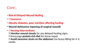 Cont..
• Risk of Delayed Wound Healing
• 🔹 Concerns:
• Obesity, diabetes, poor nutrition affecting healing
• Wound dehiscence (opening of surgical wound)
• 🔹 Nursing Interventions:
✅ Monitor wound closely for any delayed healing signs.
✅ Encourage protein-rich diet for tissue repair.
✅ Avoid excessive strain on the abdomen (no heavy lifting for 4–6
weeks
 
