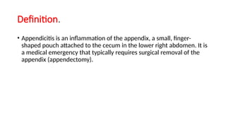Definition.
• Appendicitis is an inflammation of the appendix, a small, finger-
shaped pouch attached to the cecum in the lower right abdomen. It is
a medical emergency that typically requires surgical removal of the
appendix (appendectomy).
 