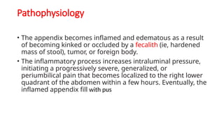Pathophysiology
• The appendix becomes inflamed and edematous as a result
of becoming kinked or occluded by a fecalith (ie, hardened
mass of stool), tumor, or foreign body.
• The inflammatory process increases intraluminal pressure,
initiating a progressively severe, generalized, or
periumbilical pain that becomes localized to the right lower
quadrant of the abdomen within a few hours. Eventually, the
inflamed appendix fill with pus
 