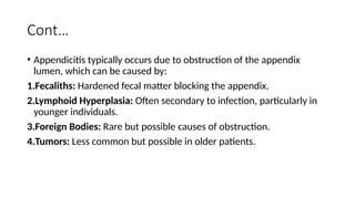 Cont…
• Appendicitis typically occurs due to obstruction of the appendix
lumen, which can be caused by:
1.Fecaliths: Hardened fecal matter blocking the appendix.
2.Lymphoid Hyperplasia: Often secondary to infection, particularly in
younger individuals.
3.Foreign Bodies: Rare but possible causes of obstruction.
4.Tumors: Less common but possible in older patients.
 