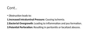 Cont..
• Obstruction leads to:
1.Increased Intraluminal Pressure: Causing ischemia.
2.Bacterial Overgrowth: Leading to inflammation and pus formation.
3.Potential Perforation: Resulting in peritonitis or localized abscess.
 