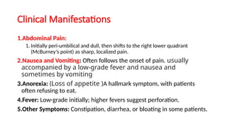 Clinical Manifestations
1.Abdominal Pain:
1. Initially peri-umbilical and dull, then shifts to the right lower quadrant
(McBurney’s point) as sharp, localized pain.
2.Nausea and Vomiting: Often follows the onset of pain. usually
accompanied by a low-grade fever and nausea and
sometimes by vomiting
3.Anorexia: (Loss of appetite )A hallmark symptom, with patients
often refusing to eat.
4.Fever: Low-grade initially; higher fevers suggest perforation.
5.Other Symptoms: Constipation, diarrhea, or bloating in some patients.
 