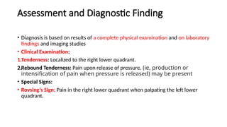 Assessment and Diagnostic Finding
• Diagnosis is based on results of a complete physical examination and on laboratory
findings and imaging studies
• Clinical Examination:
1.Tenderness: Localized to the right lower quadrant.
2.Rebound Tenderness: Pain upon release of pressure. (ie, production or
intensification of pain when pressure is released) may be present
• Special Signs:
• Rovsing’s Sign: Pain in the right lower quadrant when palpating the left lower
quadrant.
 