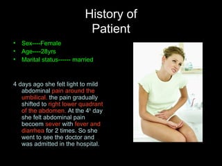 History of
Patient
• Sex----Female
• Age----28yrs
• Marital status------ married
4 days ago she felt light to mild
abdominal pain around the
umbilical. the pain gradually
shifted to right lower quadrant
of the abdomen. At the 4th
day
she felt abdominal pain
becoem sever with fever and
diarrhea for 2 times. So she
went to see the doctor and
was admitted in the hospital.
 