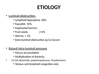 ETIOLOGY
• Luminal obstruction.
• Lymphoid hyperplasia 60%
• Faecolith 35%.
• Inspissated barium.
• Fruit seeds. }<4%
• Worms. < 1%
• Extra-luminal obstruction eg Ca Cecum
• Raised intra-luminal pressure
• Mucus accumulation
• Multiplication of bacteria.
• ( E.Coli, Bacteroids, peptostreptococcus, Psuedomonas)
• Venous and lymphoid congestion and.
 