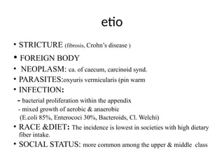 etio
• STRICTURE (fibrosis, Crohn’s disease )
• FOREIGN BODY
• NEOPLASM: ca. of caecum, carcinoid synd.
• PARASITES:oxyuris vermicularis (pin warm
• INFECTION:
- bacterial proliferation within the appendix
- mixed growth of aerobic & anaerobic
(E.coli 85%, Enterococi 30%, Bacteroids, Cl. Welchi)
• RACE &DIET: The incidence is lowest in societies with high dietary
fiber intake.
• SOCIAL STATUS: more common among the upper & middle class
 