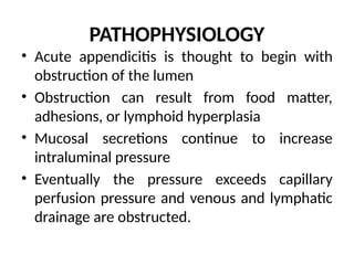 PATHOPHYSIOLOGY
• Acute appendicitis is thought to begin with
obstruction of the lumen
• Obstruction can result from food matter,
adhesions, or lymphoid hyperplasia
• Mucosal secretions continue to increase
intraluminal pressure
• Eventually the pressure exceeds capillary
perfusion pressure and venous and lymphatic
drainage are obstructed.
 