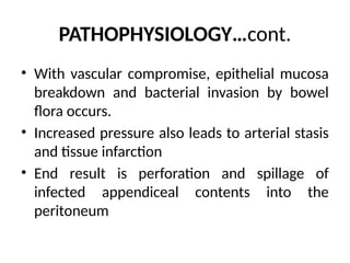 PATHOPHYSIOLOGY…cont.
• With vascular compromise, epithelial mucosa
breakdown and bacterial invasion by bowel
flora occurs.
• Increased pressure also leads to arterial stasis
and tissue infarction
• End result is perforation and spillage of
infected appendiceal contents into the
peritoneum
 